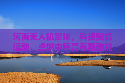 河南无人机足球，科技赋能运动，点燃中原青春新动能，河南无人机足球，科技赋能点燃青春新动能