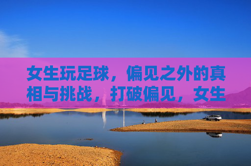 女生玩足球，偏见之外的真相与挑战，打破偏见，女生踢球的真相与挑战