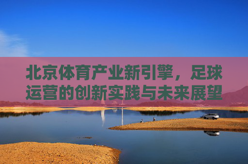 北京体育产业新引擎,足球运营的创新实践与未来展望,北京体育产业新引擎,足球运营的创新实践与未来展望 北京体育产业新引擎,足球运营的创新实践与未来展望,北京体育产业新引擎,足球运营的创新实践与未来展望