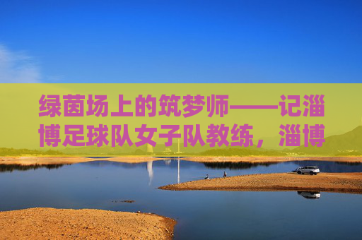 绿茵场上的筑梦师——记淄博足球队女子队教练，淄博女足教练，绿茵场上的筑梦师
