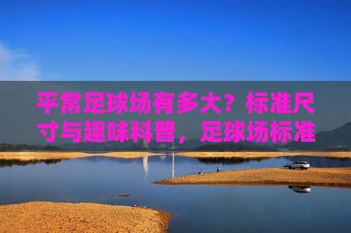 平常足球场有多大？标准尺寸与趣味科普，足球场标准尺寸与趣味科普