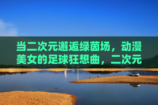 当二次元邂逅绿茵场，动漫美女的足球狂想曲，二次元邂逅绿茵场，动漫美女的足球狂想