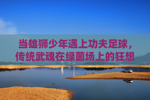 当雄狮少年遇上功夫足球,传统武魂在绿茵场上的狂想,雄狮少年遇上功夫足球,传统武魂绿茵狂想 当雄狮少年遇上功夫足球,传统武魂在绿茵场上的狂想,雄狮少年遇上功夫足球,传统武魂绿茵狂想
