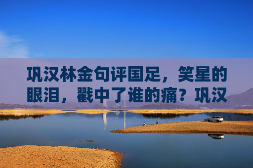 巩汉林金句评国足,笑星的眼泪,戳中了谁的痛?巩汉林金句评国足,笑星的眼泪,戳中了谁的痛? 巩汉林金句评国足,笑星的眼泪,戳中了谁的痛?巩汉林金句评国足,笑星的眼泪,戳中了谁的痛?