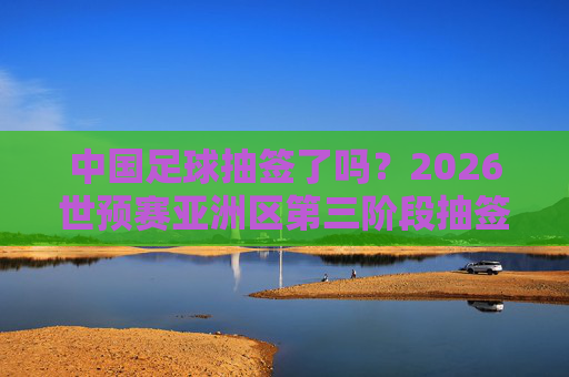中国足球抽签了吗?2026世预赛亚洲区第三阶段抽签动态与出线前景展望,中国足球2026世预赛亚洲区第三阶段抽签动态与出线前景展望 中国足球抽签了吗?2026世预赛亚洲区第三阶段抽签动态与出线前景展望,中国足球2026世预赛亚洲区第三阶段抽签动态与出线前景展望