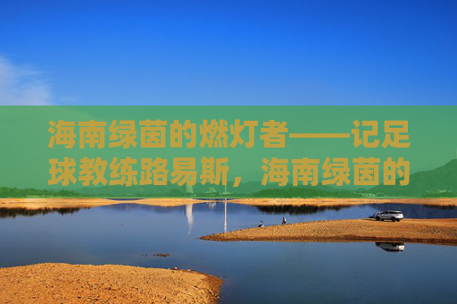 海南绿茵的燃灯者——记足球教练路易斯，海南绿茵的燃灯者——记足球教练路易斯