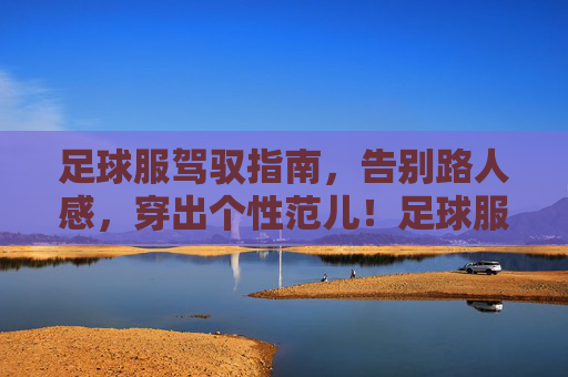 足球服驾驭指南,告别路人感,穿出个性范儿!足球服驾驭指南,告别路人感,穿出个性范儿! 足球服驾驭指南,告别路人感,穿出个性范儿!足球服驾驭指南,告别路人感,穿出个性范儿!