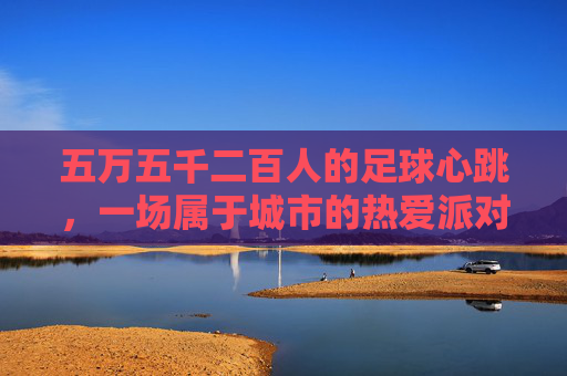 五万五千二百人的足球心跳,一场属于城市的热爱派对,五万五千二百人的城市足球心跳派对 五万五千二百人的足球心跳,一场属于城市的热爱派对,五万五千二百人的城市足球心跳派对