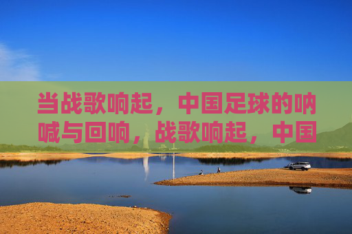 当战歌响起,中国足球的呐喊与回响,战歌响起,中国足球的呐喊与回响 当战歌响起,中国足球的呐喊与回响,战歌响起,中国足球的呐喊与回响