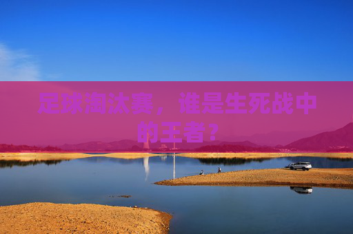 足球淘汰赛，谁是生死战中的王者？