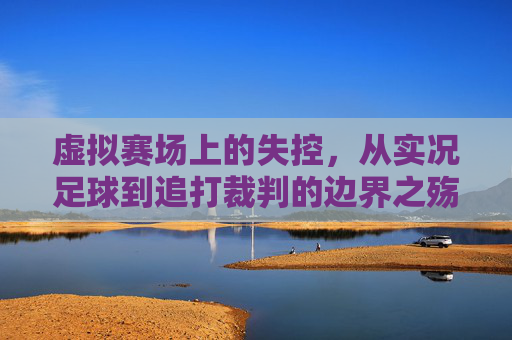 虚拟赛场上的失控，从实况足球到追打裁判的边界之殇，虚拟赛场失控，从实况足球到追打裁判的边界之殇