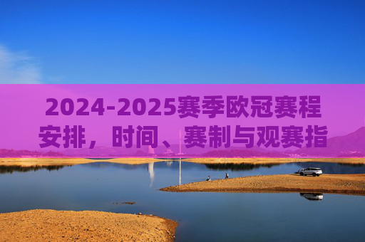 2024-2025赛季欧冠赛程安排，时间、赛制与观赛指南，2024-2025赛季欧冠赛程、赛制与观赛指南