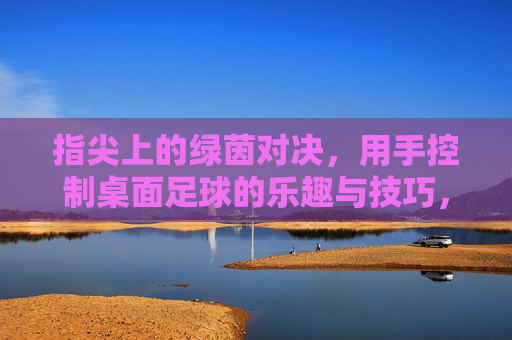 指尖上的绿茵对决，用手控制桌面足球的乐趣与技巧，指尖绿茵对决，桌面足球的操控乐趣与技巧