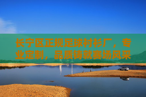 长宁区正规足球衬衫厂，专业定制，品质铸就赛场风采，长宁区正规足球衬衫厂，专业定制，品质铸就赛场风采