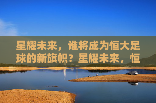 星耀未来，谁将成为恒大足球的新旗帜？星耀未来，恒大足球新旗帜何在？