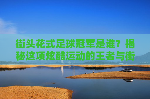 街头花式足球冠军是谁？揭秘这项炫酷运动的王者与街头文化灵魂，街头花式足球王者，冠军与街头文化灵魂揭秘