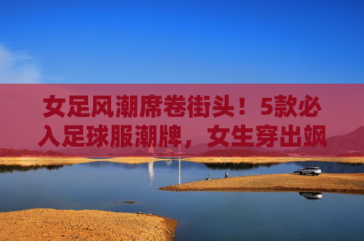 女足风潮席卷街头!5款必入足球服潮牌,女生穿出飒爽与时髦,女足风潮席卷街头!5款必入足球服潮牌,女生穿出飒爽与时髦 女足风潮席卷街头!5款必入足球服潮牌,女生穿出飒爽与时髦,女足风潮席卷街头!5款必入足球服潮牌,女生穿出飒爽与时髦