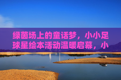 绿茵场上的童话梦，小小足球星绘本活动温暖启幕，小小足球星的童话绘本梦温暖启幕