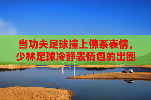 当功夫足球撞上佛系表情，少林足球冷静表情包的出圈密码，功夫足球撞佛系表情，少林足球冷静表情包出圈密码