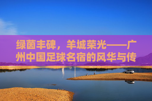 绿茵丰碑,羊城荣光——广州中国足球名宿的风华与传承,绿茵丰碑,羊城传承,广州足球名宿的风华 绿茵丰碑,羊城荣光——广州中国足球名宿的风华与传承,绿茵丰碑,羊城传承,广州足球名宿的风华
