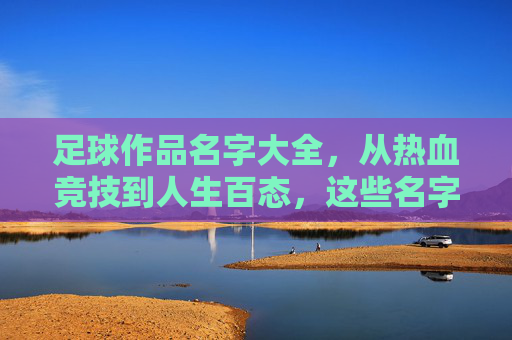 足球作品名字大全，从热血竞技到人生百态，这些名字里的足球魂，足球魂，从热血竞技到人生百态的作品名字大全