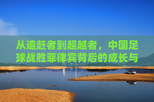 从追赶者到超越者，中国足球战胜菲律宾背后的成长与启示，从追赶者到超越者，中国足球胜菲律宾的成长启示