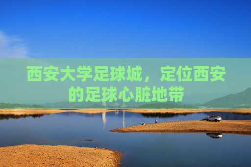 西安大学足球城,定位西安的足球心脏地带 西安大学足球城,定位西安的足球心脏地带