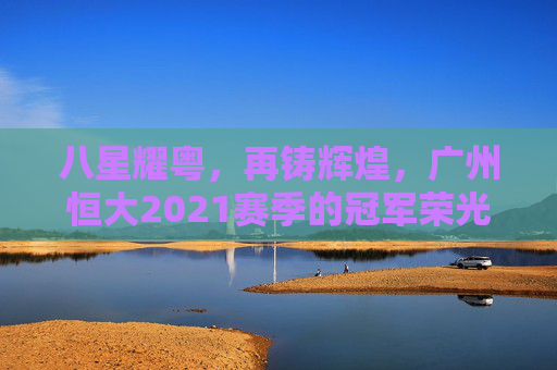 八星耀粤，再铸辉煌，广州恒大2021赛季的冠军荣光，八星耀粤再铸辉煌，广州恒大2021赛季冠军荣光