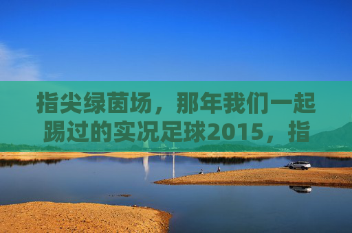 指尖绿茵场,那年我们一起踢过的实况足球2015,指尖绿茵场,那年我们一起的实况足球2015 指尖绿茵场,那年我们一起踢过的实况足球2015,指尖绿茵场,那年我们一起的实况足球2015