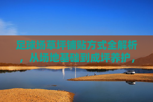 足球场草坪铺贴方式全解析，从场地基础到成坪养护，足球场草坪铺贴方式全解析，从场地基础到成坪养护