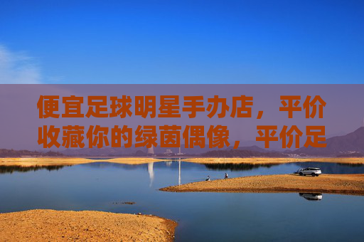 便宜足球明星手办店,平价收藏你的绿茵偶像,平价足球明星手办店,收藏你的绿茵偶像 便宜足球明星手办店,平价收藏你的绿茵偶像,平价足球明星手办店,收藏你的绿茵偶像