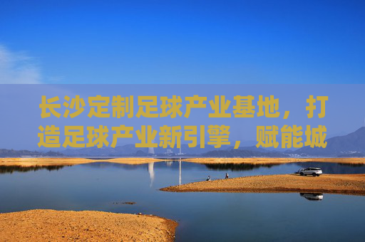 长沙定制足球产业基地，打造足球产业新引擎，赋能城市体育新活力，长沙定制足球产业基地，足球产业新引擎，城市体育活力源