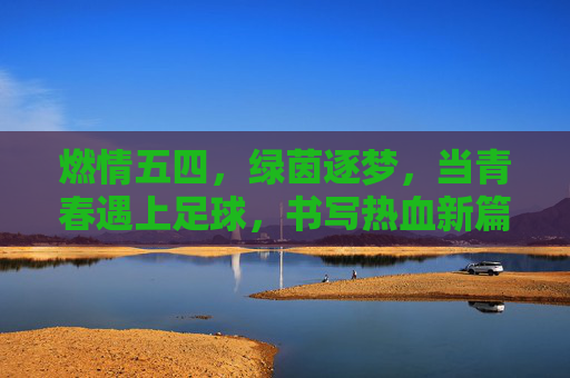 燃情五四，绿茵逐梦，当青春遇上足球，书写热血新篇，五四青春，绿茵逐梦