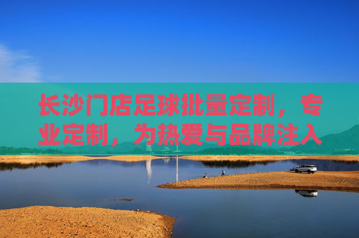长沙门店足球批量定制，专业定制，为热爱与品牌注入专属活力，长沙门店专业足球批量定制，为热爱与品牌注入专属活力