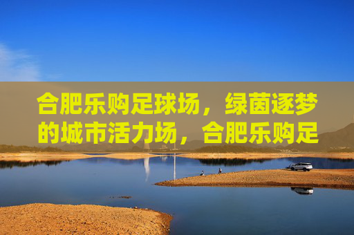 合肥乐购足球场,绿茵逐梦的城市活力场,合肥乐购足球场,绿茵逐梦的城市活力场 合肥乐购足球场,绿茵逐梦的城市活力场,合肥乐购足球场,绿茵逐梦的城市活力场