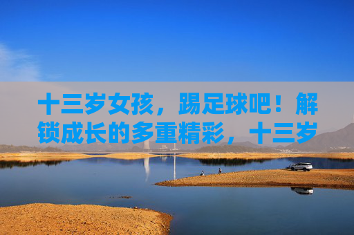 十三岁女孩,踢足球吧!解锁成长的多重精彩,十三岁女孩,踢足球解锁成长的多重精彩 十三岁女孩,踢足球吧!解锁成长的多重精彩,十三岁女孩,踢足球解锁成长的多重精彩