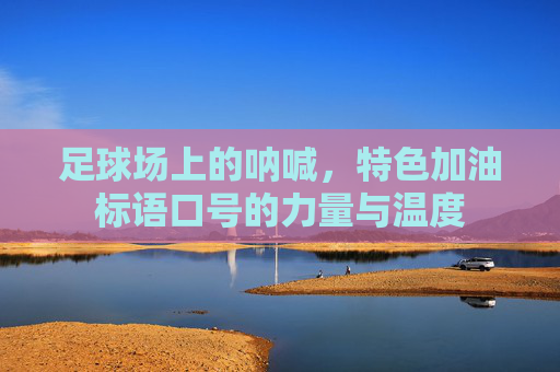 足球场上的呐喊，特色加油标语口号的力量与温度