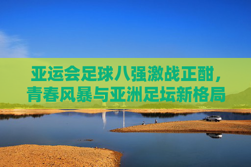 亚运会足球八强激战正酣,青春风暴与亚洲足坛新格局,亚运足球八强激战,青春风暴引亚洲新格局 亚运会足球八强激战正酣,青春风暴与亚洲足坛新格局,亚运足球八强激战,青春风暴引亚洲新格局