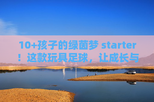 10+孩子的绿茵梦 starter!这款玩具足球,让成长与快乐双向奔赴,10+孩子的绿茵梦starter,玩具足球,让成长快乐双向奔赴 10+孩子的绿茵梦 starter!这款玩具足球,让成长与快乐双向奔赴,10+孩子的绿茵梦starter,玩具足球,让成长快乐双向奔赴