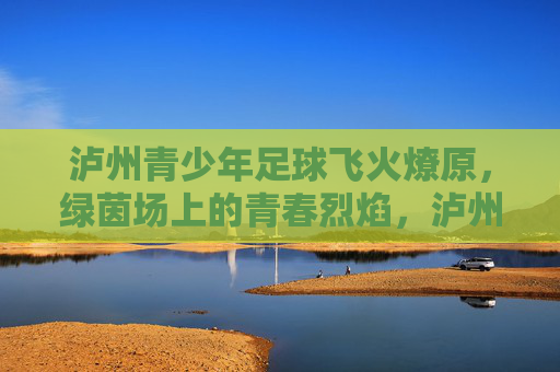 泸州青少年足球飞火燎原,绿茵场上的青春烈焰,泸州青少年足球飞火燎原 泸州青少年足球飞火燎原,绿茵场上的青春烈焰,泸州青少年足球飞火燎原