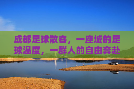 成都足球散客,一座城的足球温度,一群人的自由奔赴,成都足球散客,城有温度,人有奔赴 成都足球散客,一座城的足球温度,一群人的自由奔赴,成都足球散客,城有温度,人有奔赴