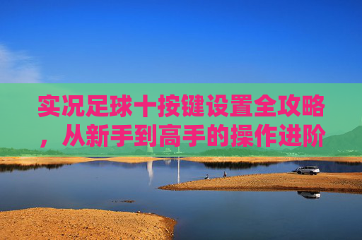 实况足球十按键设置全攻略，从新手到高手的操作进阶，实况足球十按键全攻略，新手到高手操作进阶