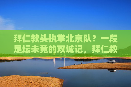 拜仁教头执掌北京队?一段足坛未竟的双城记,拜仁教头执掌北京队,一段未竟的足坛双城记 拜仁教头执掌北京队?一段足坛未竟的双城记,拜仁教头执掌北京队,一段未竟的足坛双城记