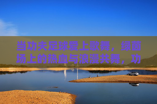 当功夫足球爱上歌舞，绿茵场上的热血与浪漫共舞，功夫足球与歌舞共舞，绿茵场热血浪漫