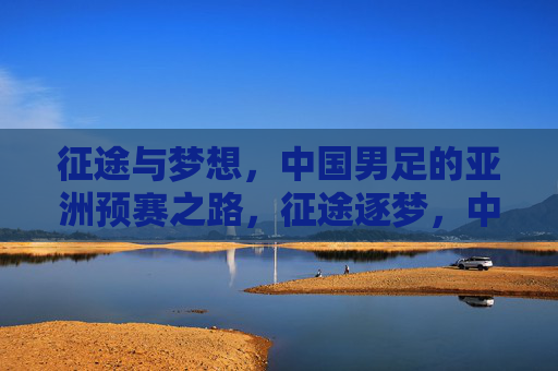 征途与梦想，中国男足的亚洲预赛之路，征途逐梦，中国男足亚洲预赛之路