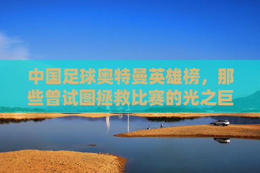中国足球奥特曼英雄榜,那些曾试图拯救比赛的光之巨人 中国足球奥特曼英雄榜,那些曾试图拯救比赛的光之巨人