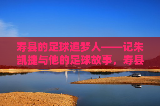 寿县的足球追梦人——记朱凯捷与他的足球故事，寿县足球追梦人朱凯捷