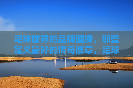 足球世界的品牌图腾,那些定义最好的传奇徽章,足球巅峰图腾,传奇徽章的品牌定义 足球世界的品牌图腾,那些定义最好的传奇徽章,足球巅峰图腾,传奇徽章的品牌定义