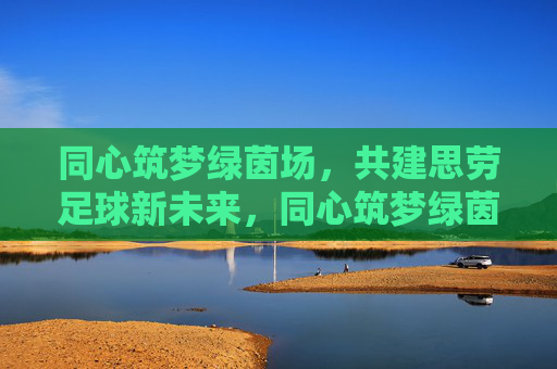 同心筑梦绿茵场,共建思劳足球新未来,同心筑梦绿茵场,共建思劳足球新未来 同心筑梦绿茵场,共建思劳足球新未来,同心筑梦绿茵场,共建思劳足球新未来