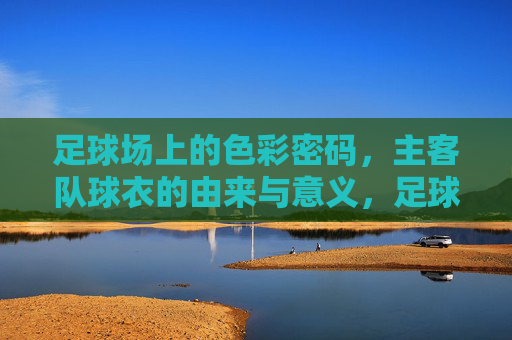 足球场上的色彩密码，主客队球衣的由来与意义，足球场上的色彩密码，主客队球衣的由来与意义